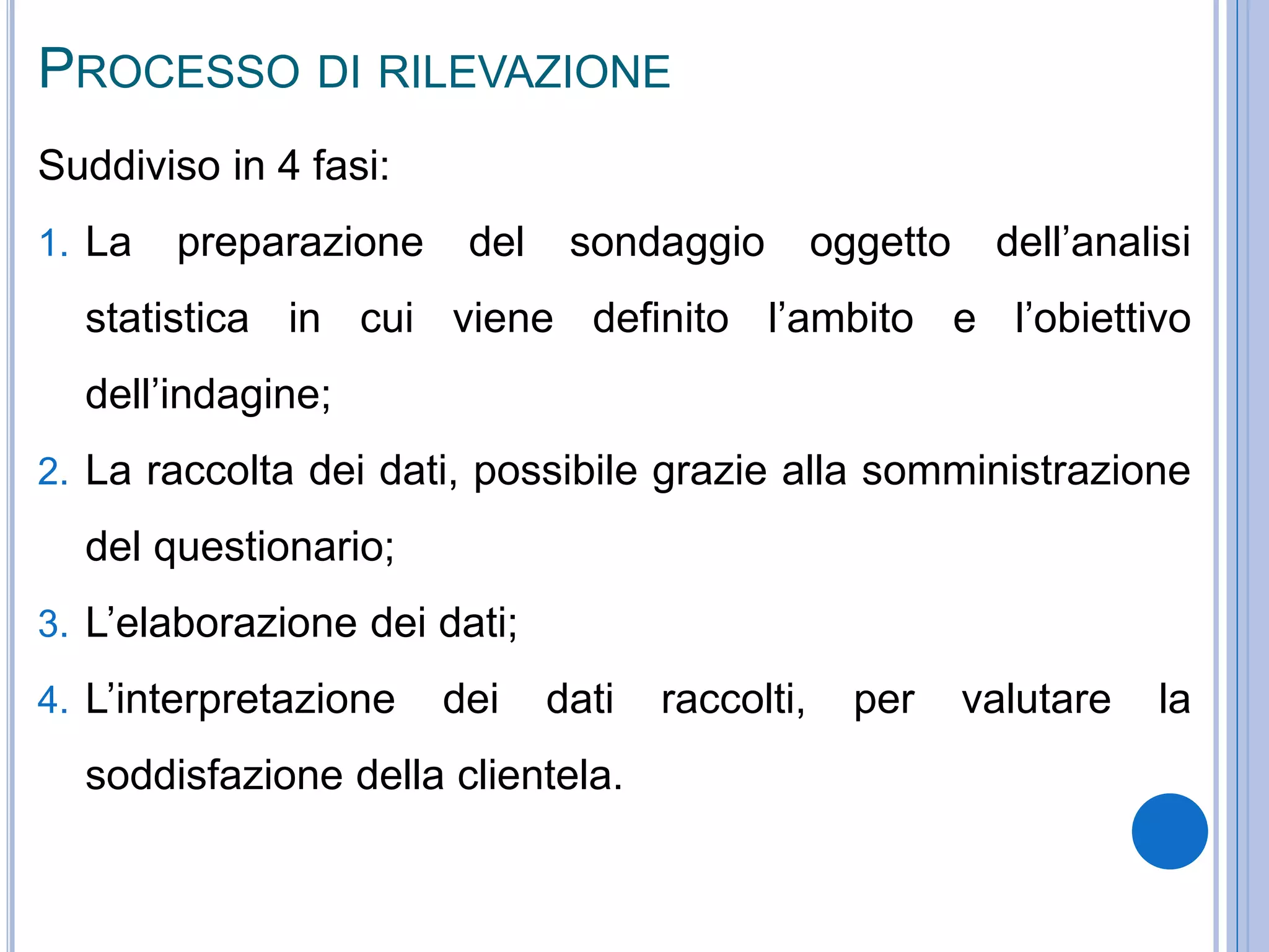PROCESSO DI RILEVAZIONE
Suddiviso in 4 fasi:
1. La preparazione del sondaggio oggetto dell’analisi
statistica in cui viene definito l’ambito e l’obiettivo
dell’indagine;
2. La raccolta dei dati, possibile grazie alla somministrazione
del questionario;
3. L’elaborazione dei dati;
4. L’interpretazione dei dati raccolti, per valutare la
soddisfazione della clientela.
 