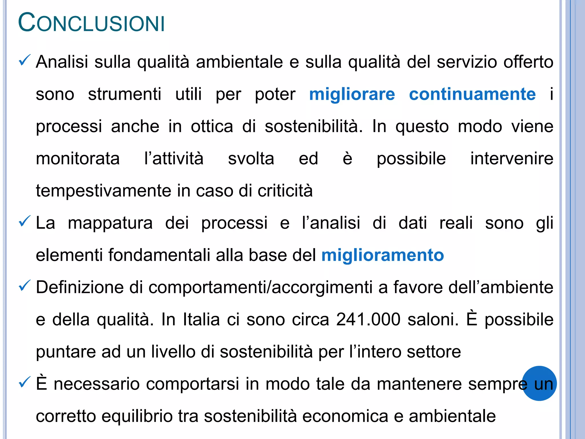 CONCLUSIONI
 Analisi sulla qualità ambientale e sulla qualità del servizio offerto
sono strumenti utili per poter migliorare continuamente i
processi anche in ottica di sostenibilità. In questo modo viene
monitorata l’attività svolta ed è possibile intervenire
tempestivamente in caso di criticità
 La mappatura dei processi e l’analisi di dati reali sono gli
elementi fondamentali alla base del miglioramento
 Definizione di comportamenti/accorgimenti a favore dell’ambiente
e della qualità. In Italia ci sono circa 241.000 saloni. È possibile
puntare ad un livello di sostenibilità per l’intero settore
 È necessario comportarsi in modo tale da mantenere sempre un
corretto equilibrio tra sostenibilità economica e ambientale
 