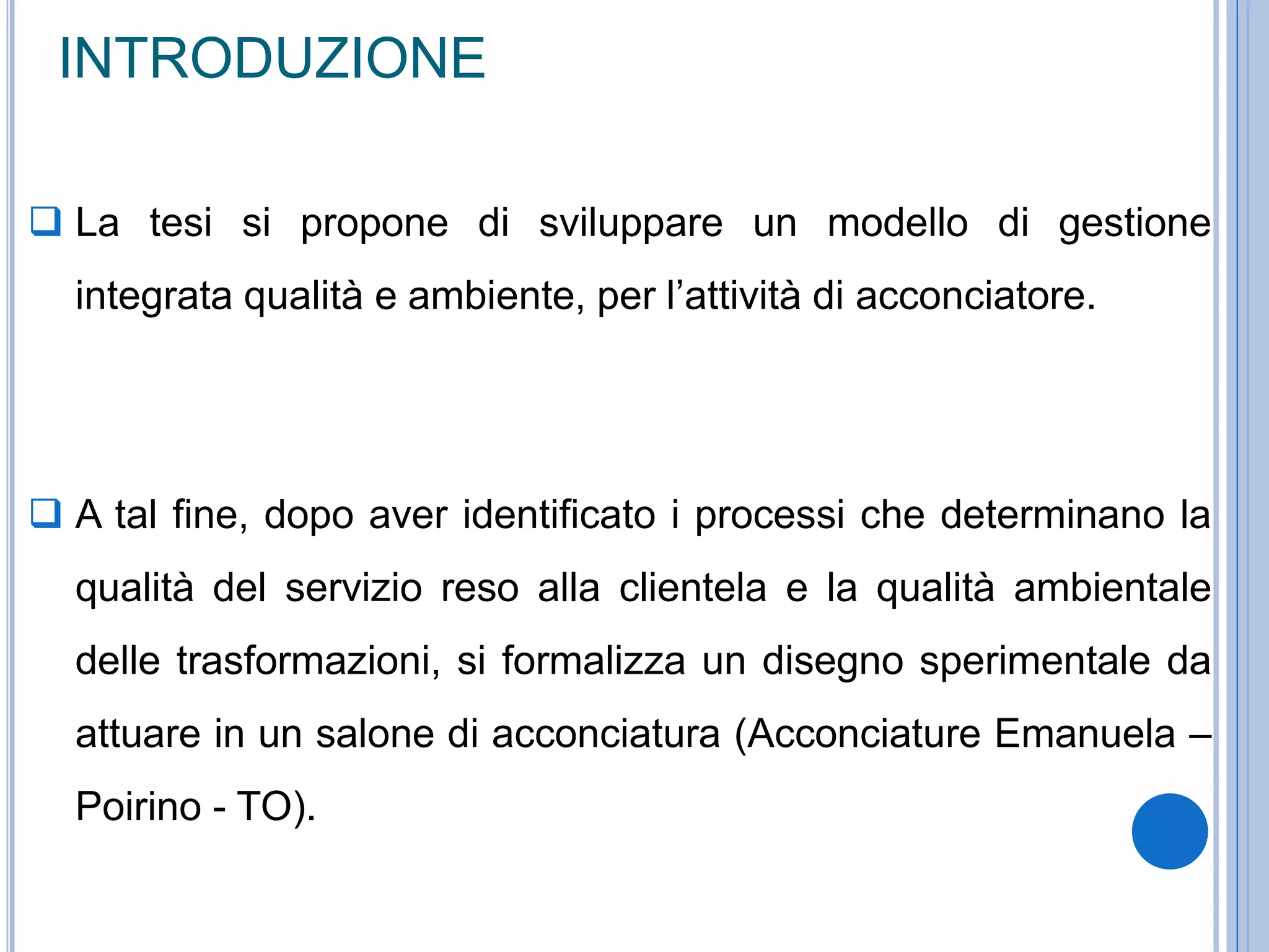 INTRODUZIONE
 La tesi si propone di sviluppare un modello di gestione
integrata qualità e ambiente, per l’attività di acconciatore.
 A tal fine, dopo aver identificato i processi che determinano la
qualità del servizio reso alla clientela e la qualità ambientale
delle trasformazioni, si formalizza un disegno sperimentale da
attuare in un salone di acconciatura (Acconciature Emanuela –
Poirino - TO).
 