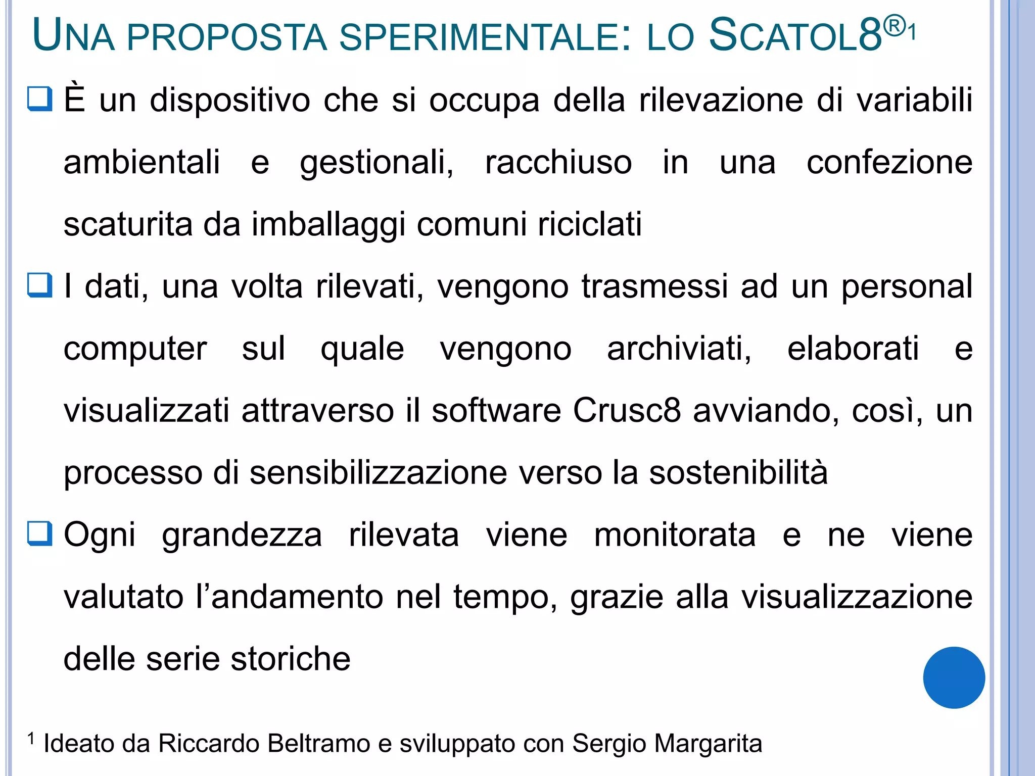 UNA PROPOSTA SPERIMENTALE: LO SCATOL8®1
 È un dispositivo che si occupa della rilevazione di variabili
ambientali e gestionali, racchiuso in una confezione
scaturita da imballaggi comuni riciclati
 I dati, una volta rilevati, vengono trasmessi ad un personal
computer sul quale vengono archiviati, elaborati e
visualizzati attraverso il software Crusc8 avviando, così, un
processo di sensibilizzazione verso la sostenibilità
 Ogni grandezza rilevata viene monitorata e ne viene
valutato l’andamento nel tempo, grazie alla visualizzazione
delle serie storiche
1 Ideato da Riccardo Beltramo e sviluppato con Sergio Margarita
 