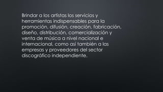 Brindar a los artistas los servicios y
herramientas indispensables para la
promoción, difusión, creación, fabricación,
diseño, distribución, comercialización y
venta de música a nivel nacional e
internacional, como así también a las
empresas y proveedores del sector
discográfico independiente.
 