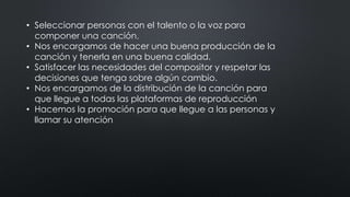 • Seleccionar personas con el talento o la voz para
componer una canción.
• Nos encargamos de hacer una buena producción de la
canción y tenerla en una buena calidad.
• Satisfacer las necesidades del compositor y respetar las
decisiones que tenga sobre algún cambio.
• Nos encargamos de la distribución de la canción para
que llegue a todas las plataformas de reproducción
• Hacemos la promoción para que llegue a las personas y
llamar su atención
 