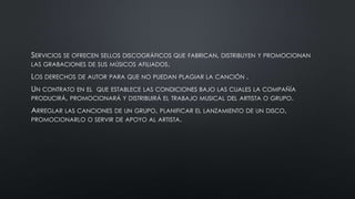 SERVICIOS SE OFRECEN SELLOS DISCOGRÁFICOS QUE FABRICAN, DISTRIBUYEN Y PROMOCIONAN
LAS GRABACIONES DE SUS MÚSICOS AFILIADOS.
LOS DERECHOS DE AUTOR PARA QUE NO PUEDAN PLAGIAR LA CANCIÓN .
UN CONTRATO EN EL QUE ESTABLECE LAS CONDICIONES BAJO LAS CUALES LA COMPAÑÍA
PRODUCIRÁ, PROMOCIONARÁ Y DISTRIBUIRÁ EL TRABAJO MUSICAL DEL ARTISTA O GRUPO.
ARREGLAR LAS CANCIONES DE UN GRUPO, PLANIFICAR EL LANZAMIENTO DE UN DISCO,
PROMOCIONARLO O SERVIR DE APOYO AL ARTISTA.
 