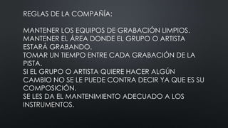 REGLAS DE LA COMPAÑÍA:
MANTENER LOS EQUIPOS DE GRABACIÓN LIMPIOS.
MANTENER EL ÁREA DONDE EL GRUPO O ARTISTA
ESTARÁ GRABANDO.
TOMAR UN TIEMPO ENTRE CADA GRABACIÓN DE LA
PISTA.
SI EL GRUPO O ARTISTA QUIERE HACER ALGÚN
CAMBIO NO SE LE PUEDE CONTRA DECIR YA QUE ES SU
COMPOSICIÓN.
SE LES DA EL MANTENIMIENTO ADECUADO A LOS
INSTRUMENTOS.
 