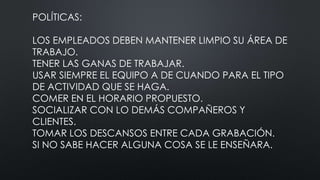 POLÍTICAS:
LOS EMPLEADOS DEBEN MANTENER LIMPIO SU ÁREA DE
TRABAJO.
TENER LAS GANAS DE TRABAJAR.
USAR SIEMPRE EL EQUIPO A DE CUANDO PARA EL TIPO
DE ACTIVIDAD QUE SE HAGA.
COMER EN EL HORARIO PROPUESTO.
SOCIALIZAR CON LO DEMÁS COMPAÑEROS Y
CLIENTES.
TOMAR LOS DESCANSOS ENTRE CADA GRABACIÓN.
SI NO SABE HACER ALGUNA COSA SE LE ENSEÑARA.
 