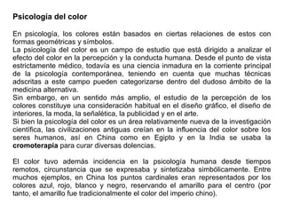 Psicología del color
En psicología, los colores están basados en ciertas relaciones de estos con
formas geométricas y símbolos.
La psicología del color es un campo de estudio que está dirigido a analizar el
efecto del color en la percepción y la conducta humana. Desde el punto de vista
estrictamente médico, todavía es una ciencia inmadura en la corriente principal
de la psicología contemporánea, teniendo en cuenta que muchas técnicas
adscritas a este campo pueden categorizarse dentro del dudoso ámbito de la
medicina alternativa.
Sin embargo, en un sentido más amplio, el estudio de la percepción de los
colores constituye una consideración habitual en el diseño gráfico, el diseño de
interiores, la moda, la señalética, la publicidad y en el arte.
Si bien la psicología del color es un área relativamente nueva de la investigación
científica, las civilizaciones antiguas creían en la influencia del color sobre los
seres humanos, así en China como en Egipto y en la India se usaba la
cromoterapia para curar diversas dolencias.
El color tuvo además incidencia en la psicología humana desde tiempos
remotos, circunstancia que se expresaba y sintetizaba simbólicamente. Entre
muchos ejemplos, en China los puntos cardinales eran representados por los
colores azul, rojo, blanco y negro, reservando el amarillo para el centro (por
tanto, el amarillo fue tradicionalmente el color del imperio chino).
 