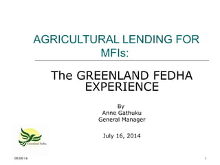 08/08/14 1
AGRICULTURAL LENDING FOR
MFIs:
The GREENLAND FEDHA
EXPERIENCE
By
Anne Gathuku
General Manager
July 16, 2014
 