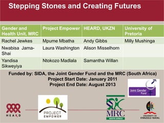Stepping Stones and Creating Futures

Gender and       Project Empower HEARD, UKZN          University of
Health Unit, MRC                                      Pretoria
Rachel Jewkes    Mpume Mbatha      Andy Gibbs         Milly Mushinga
Nwabisa Jama-    Laura Washington Alison Misselhorn
Shai
Yandisa          Ntokozo Madlala   Samantha Willan
Sikweyiya
   Funded by: SIDA, the Joint Gender Fund and the MRC (South Africa)
                    Project Start Date: January 2011
                     Project End Date: August 2013
 