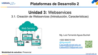 Unidad 3: Webservices
3.1. Creación de Webservices (Introducción, Características)
Plataformas de Desarrollo 2
Modalidad de estudios: Presencial
Mg. Luis Fernando Aguas Bucheli
+593 984015184
@Aguaszoft
Laguas@uisrael.edu.ec
Lfabsoft2019@gmail.com
 