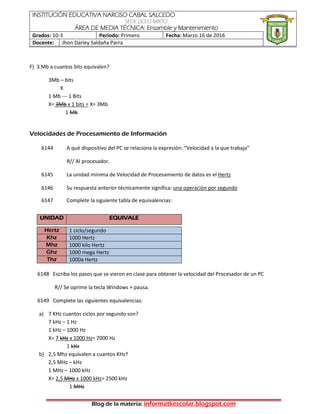 INSTITUCIÓN EDUCATIVA NARCISO CABAL SALCEDO
SEDE LICEO MIXTO
ÁREA DE MEDIA TÉCNICA: Ensamble y Mantenimiento
Grados: 10-3 Período: Primero Fecha: Marzo 16 de 2016
Docente: Jhon Darley Saldaña Parra
Blog de la materia: informatkescolar.blogspot.com
F) 3 Mb a cuantos bits equivalen?
3Mb – bits
X
1 Mb --- 1 Bits
X= 3Mb x 1 bits = X= 3Mb
1 Mb
Velocidades de Procesamiento de Información
6144 A qué dispositivo del PC se relaciona la expresión: “Velocidad a la que trabaja”
R// Al procesador.
6145 La unidad mínima de Velocidad de Procesamiento de datos es el Hertz
6146 Su respuesta anterior técnicamente significa: una operación por segundo
6147 Complete la siguiente tabla de equivalencias:
UNIDAD EQUIVALE
Hertz 1 ciclo/segundo
Khz 1000 Hertz
Mhz 1000 kilo Hertz
Ghz 1000 mega Hertz
Thz 1000a Hertz
6148 Escriba los pasos que se vieron en clase para obtener la velocidad del Procesador de un PC
R// Se oprime la tecla Windows + pausa.
6149 Complete las siguientes equivalencias:
a) 7 KHz cuantos ciclos por segundo son?
7 kHz – 1 Hz
1 kHz – 1000 Hz
X= 7 kHz x 1000 Hz= 7000 Hz
1 kHz
b) 2,5 Mhz equivalen a cuantos KHz?
2,5 MHz – kHz
1 MHz – 1000 kHz
X= 2,5 MHz x 1000 kHz= 2500 kHz
1 MHz
 