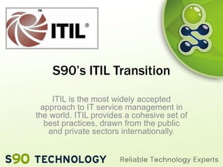 S90’s ITIL Transition
ITIL is the most widely accepted
approach to IT service management in
the world. ITIL provides a cohesive set of
best practices, drawn from the public
and private sectors internationally.

 