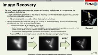 GTC 2019
Slide 5 of 28Distribution A: This is approved for public release; distribution is unlimited
Unclassified
Image Recovery
 Ground based telescopes require enhanced imaging techniques to compensate for
atmospheric turbulence
– Adaptive Optics (AO) can reduce the effect of incoming wavefront distortions by deforming a mirror
in order to compensate in real time
 AO cannot completely remove the effects of atmospheric turbulence
– Multi-frame Blind Deconvolution (MFBD) is a family of “speckle imaging” techniques for removing
atmospheric blur from an ensemble of images
 Linear forward model: dm(x) = o(x) * pm(x) + σm(x)
– Each of m observed data frames of the image data (dm(x)) is represented as a pristine image (o(x)) convolved with a Point
Spread Function (pm(x)) as well as an additive noise term (σm(x)) that varies per image.
– Ill-posed inverse problem solved with max likelihood techniques and is very computationally intense
 Requires FFTs in its iterative process to calculate the object, producing a “crisper” image
AO MFBD
Seasat
 