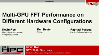 GTC 2019
Slide 1 of 28Distribution A: This is approved for public release; distribution is unlimited
Unclassified
Distribution A: This is approved for public release; distribution is unlimited
Unclassified
Kevin Roe
GTC 2019, San Jose
Multi-GPU FFT Performance on
Different Hardware Configurations
Kevin Roe
Maui High Performance
Computing Center
Ken Hester
Nvidia
Raphael Pascual
Pacific Defense Solutions
 