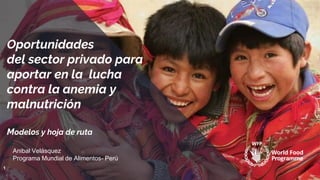 Oportunidades
del sector privado para
aportar en la lucha
contra la anemia y
malnutrición
Modelos y hoja de ruta
1
Anibal Velásquez
Programa Mundial de Alimentos- Perú
 