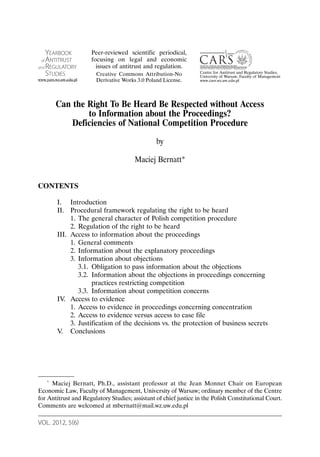 YEARBOOK            Peer-reviewed scientific periodical,
 of ANTITRUST           focusing on legal and economic
and REGULATORY            issues of antitrust and regulation.
    STUDIES                                                       Centre for Antitrust and Regulatory Studies,
                         Creative Commons Attribution-No          University of Warsaw, Faculty of Management
www.yars.wz.uw.edu.pl    Derivative Works 3.0 Poland License.     www.cars.wz.uw.edu.pl




          Can the Right To Be Heard Be Respected without Access
                  to Information about the Proceedings?
              Deficiencies of National Competition Procedure
                                                  by

                                         Maciej Bernatt*


CONTENTS

          I. Introduction
          II. Procedural framework regulating the right to be heard
               1. The general character of Polish competition procedure
               2. Regulation of the right to be heard
          III. Access to information about the proceedings
               1. General comments
               2. Information about the explanatory proceedings
               3. Information about objections
                  3.1. Obligation to pass information about the objections
                  3.2. Information about the objections in proceedings concerning
                       practices restricting competition
                  3.3. Information about competition concerns
          IV. Access to evidence
               1. Access to evidence in proceedings concerning concentration
               2. Access to evidence versus access to case file
               3. Justification of the decisions vs. the protection of business secrets
          V. Conclusions




      *
     Maciej Bernatt, Ph.D., assistant professor at the Jean Monnet Chair on European
Economic Law, Faculty of Management, University of Warsaw; ordinary member of the Centre
for Antitrust and Regulatory Studies; assistant of chief justice in the Polish Constitutional Court.
Comments are welcomed at mbernatt@mail.wz.uw.edu.pl

VOL. 2012, 5(6)
 