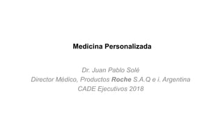 Medicina Personalizada
Dr. Juan Pablo Solé
Director Médico, Productos Roche S.A.Q e i. Argentina
CADE Ejecutivos 2018
 