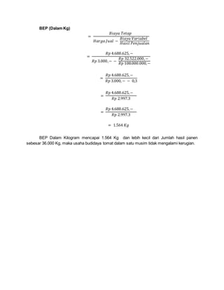 BEP (Dalam Kg)
=
𝐵𝑖𝑎𝑦𝑎 𝑇𝑒𝑡𝑎𝑝
𝐻𝑎𝑟𝑔𝑎 𝐽𝑢𝑎𝑙 −
𝐵𝑖𝑎𝑦𝑎 𝑉𝑎𝑟𝑖𝑎𝑏𝑒𝑙
𝐻𝑎𝑠𝑖𝑙 𝑃𝑒𝑛𝑗𝑢𝑎𝑙𝑎𝑛
=
𝑅𝑝 4.688.625,−
𝑅𝑝 3.000,− −
𝑅𝑝 32.522.000,−
𝑅𝑝 108.000.000,−
=
𝑅𝑝 4.688.625,−
𝑅𝑝 3.000, − − 0,3
=
𝑅𝑝 4.688.625,−
𝑅𝑝 2.997.3
=
𝑅𝑝 4.688.625,−
𝑅𝑝 2.997.3
= 1.564 𝐾𝑔
BEP Dalam Kilogram mencapai 1.564 Kg dan lebih kecil dari Jumlah hasil panen
sebesar 36.000 Kg, maka usaha budidaya tomat dalam satu musim tidak mengalami kerugian.
 