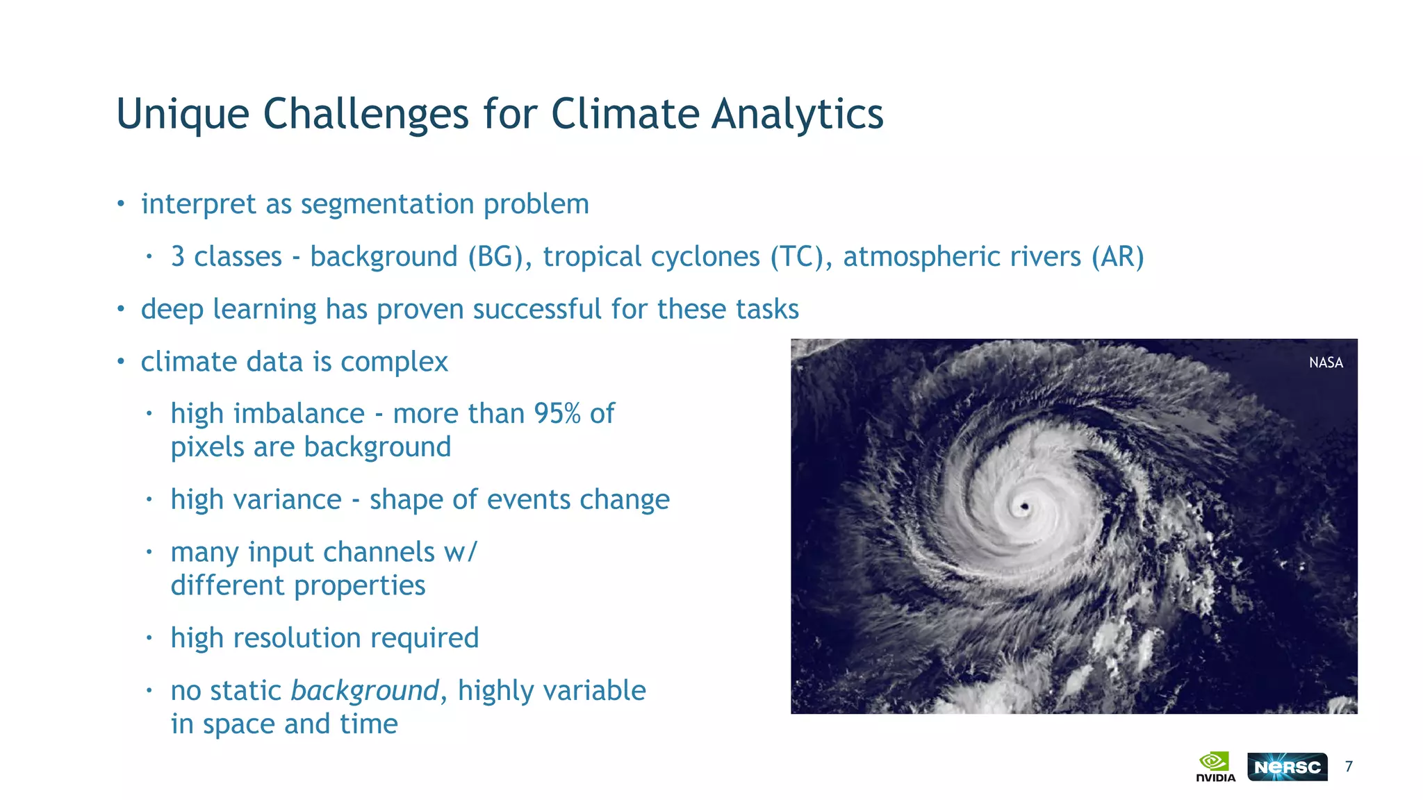 Unique Challenges for Climate Analytics
• interpret as segmentation problem
• 3 classes - background (BG), tropical cyclones (TC), atmospheric rivers (AR)
• deep learning has proven successful for these tasks
• climate data is complex
• high imbalance - more than 95% of  
pixels are background
• high variance - shape of events change
• many input channels w/  
different properties
• high resolution required
• no static background, highly variable  
in space and time
7
NASA
 