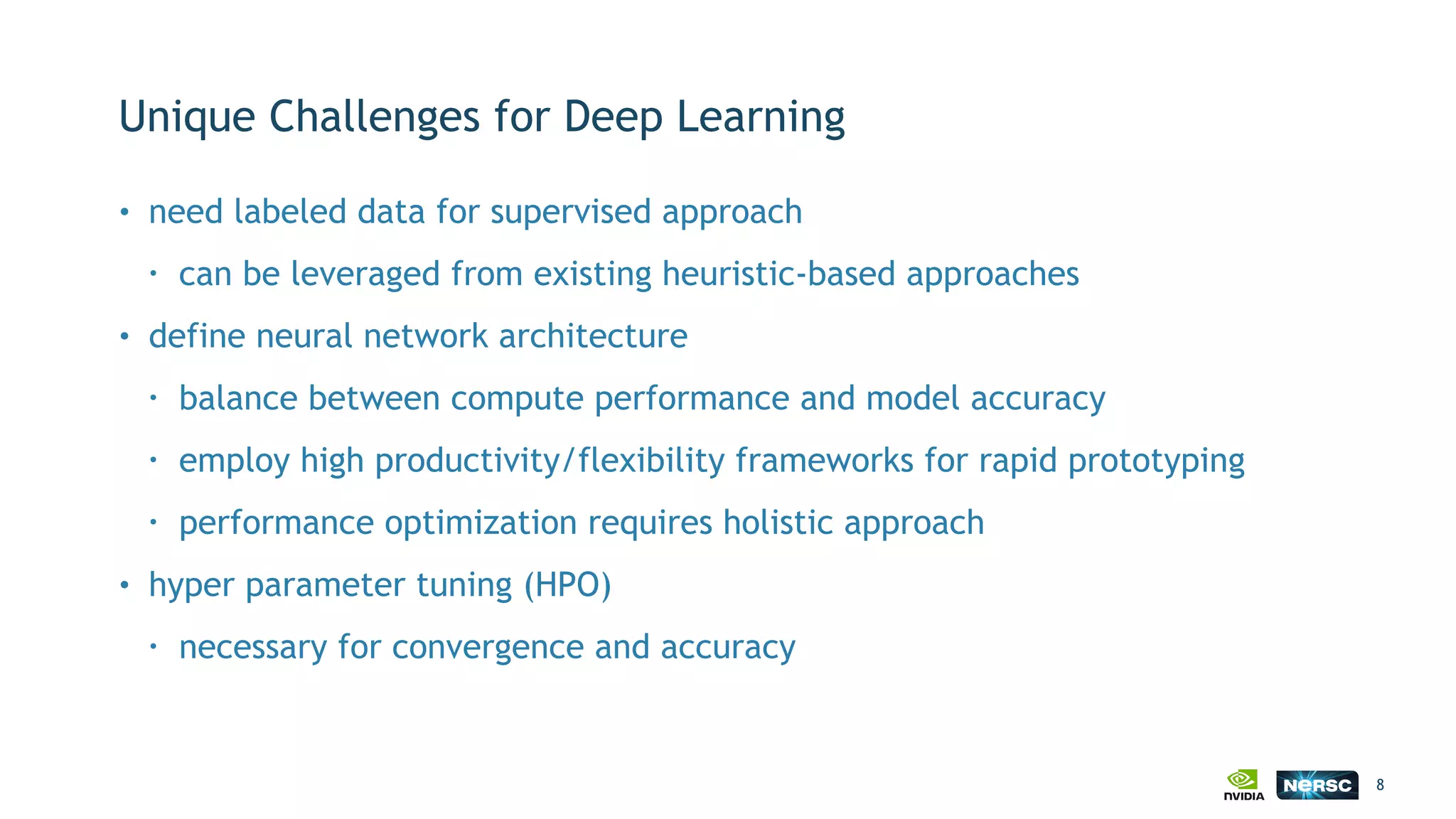 Unique Challenges for Deep Learning
• need labeled data for supervised approach
• can be leveraged from existing heuristic-based approaches
• define neural network architecture
• balance between compute performance and model accuracy
• employ high productivity/flexibility frameworks for rapid prototyping
• performance optimization requires holistic approach
• hyper parameter tuning (HPO)
• necessary for convergence and accuracy
8
 