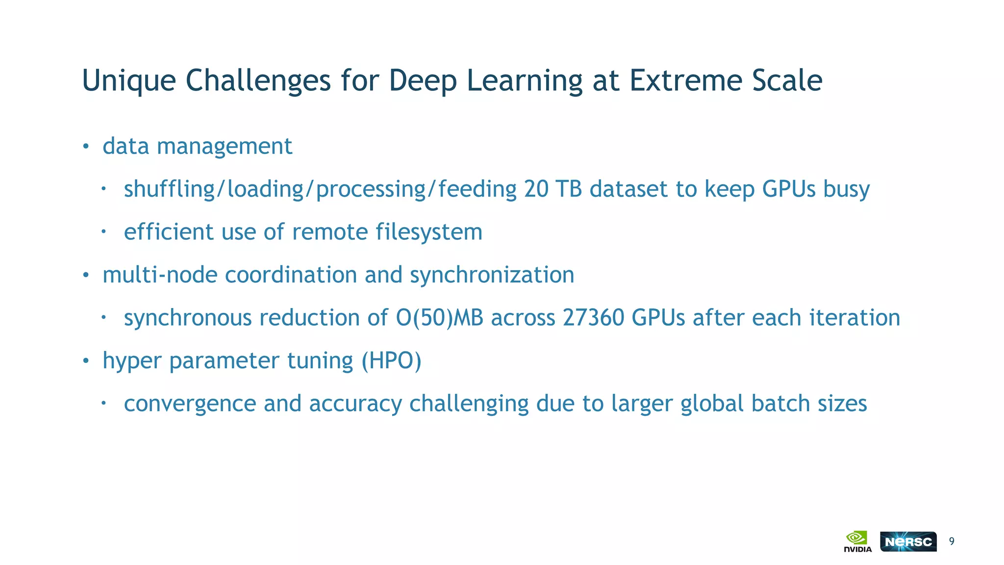 Unique Challenges for Deep Learning at Extreme Scale
9
• data management
• shuffling/loading/processing/feeding 20 TB dataset to keep GPUs busy
• efficient use of remote filesystem
• multi-node coordination and synchronization
• synchronous reduction of O(50)MB across 27360 GPUs after each iteration
• hyper parameter tuning (HPO)
• convergence and accuracy challenging due to larger global batch sizes
 