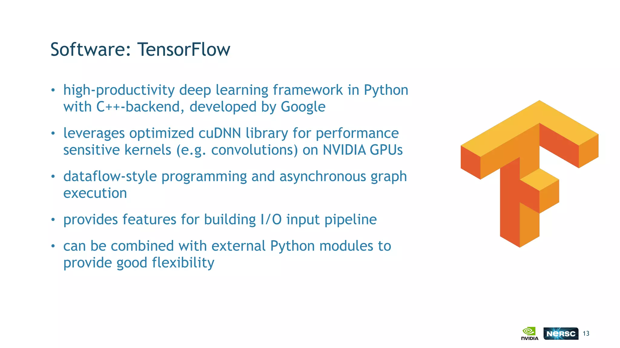 Software: TensorFlow
• high-productivity deep learning framework in Python
with C++-backend, developed by Google
• leverages optimized cuDNN library for performance
sensitive kernels (e.g. convolutions) on NVIDIA GPUs
• dataflow-style programming and asynchronous graph
execution
• provides features for building I/O input pipeline
• can be combined with external Python modules to
provide good flexibility
13
 