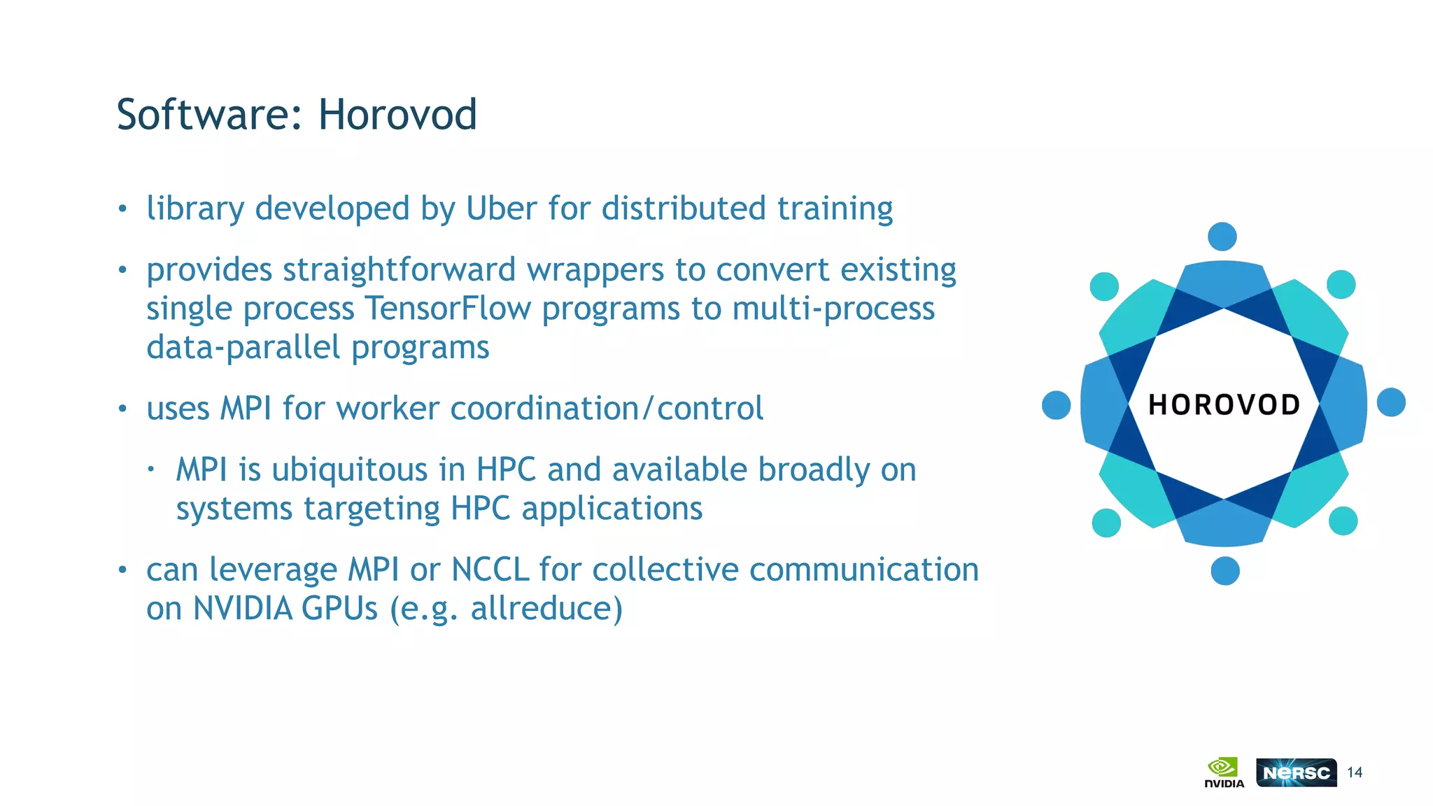 Software: Horovod
• library developed by Uber for distributed training
• provides straightforward wrappers to convert existing
single process TensorFlow programs to multi-process
data-parallel programs
• uses MPI for worker coordination/control
• MPI is ubiquitous in HPC and available broadly on
systems targeting HPC applications
• can leverage MPI or NCCL for collective communication
on NVIDIA GPUs (e.g. allreduce)
14
 