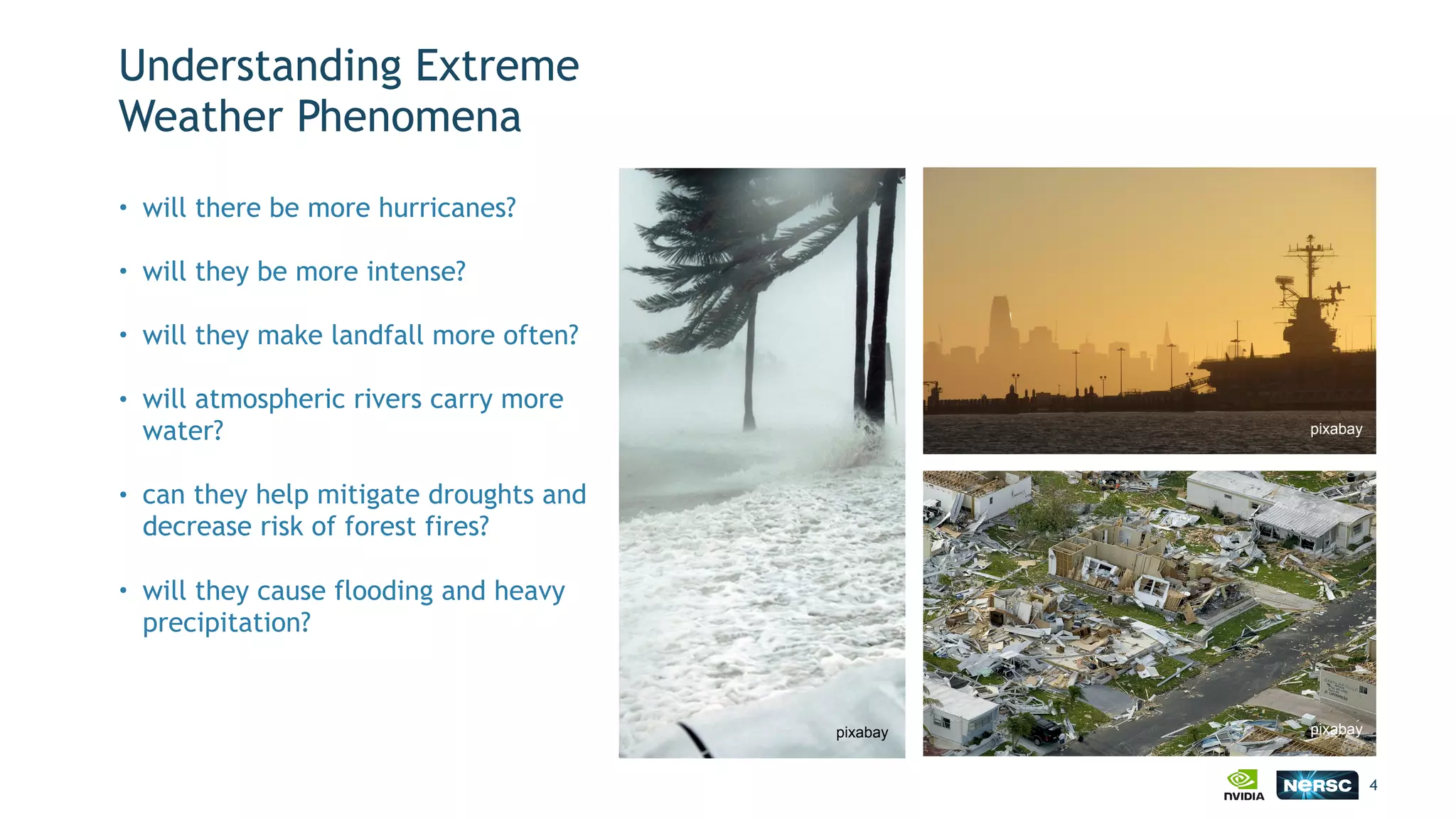 Understanding Extreme
Weather Phenomena
• will there be more hurricanes?
• will they be more intense?
• will they make landfall more often?
• will atmospheric rivers carry more
water?
• can they help mitigate droughts and
decrease risk of forest fires?
• will they cause flooding and heavy
precipitation?
4
pixabay
pixabay
pixabay
 