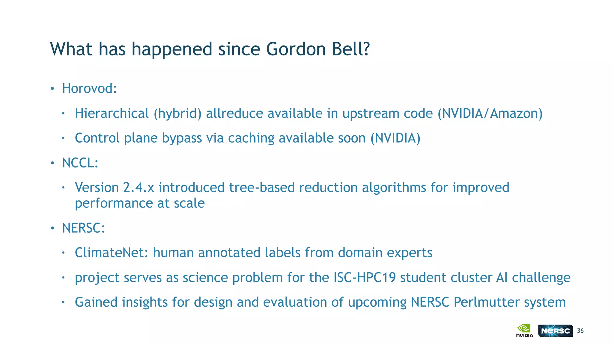 What has happened since Gordon Bell?
• Horovod:
• Hierarchical (hybrid) allreduce available in upstream code (NVIDIA/Amazon)
• Control plane bypass via caching available soon (NVIDIA)
• NCCL:
• Version 2.4.x introduced tree-based reduction algorithms for improved
performance at scale
• NERSC:
• ClimateNet: human annotated labels from domain experts
• project serves as science problem for the ISC-HPC19 student cluster AI challenge
• Gained insights for design and evaluation of upcoming NERSC Perlmutter system
36
 