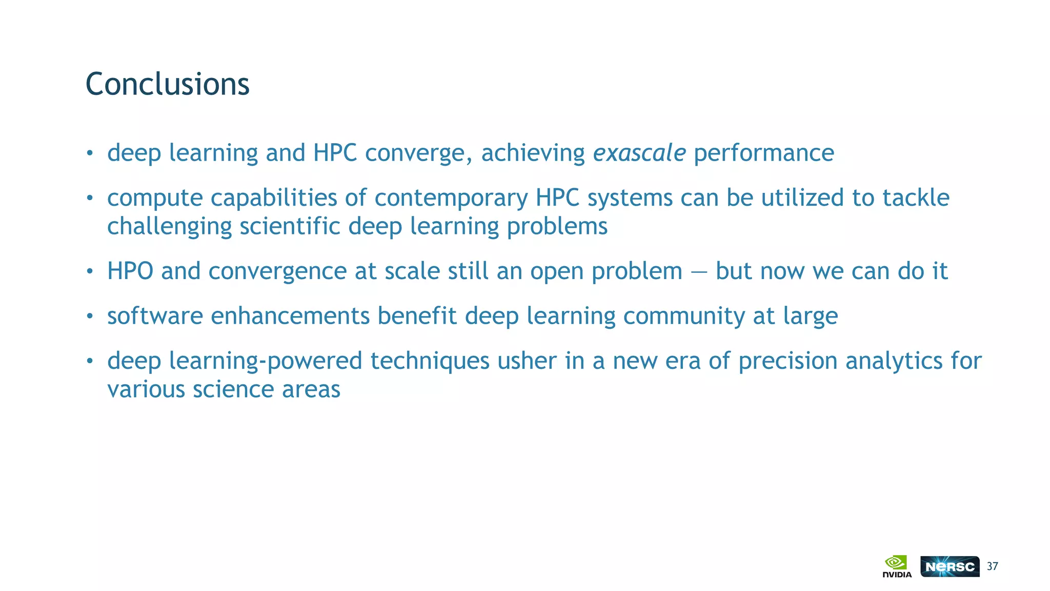 Conclusions
• deep learning and HPC converge, achieving exascale performance
• compute capabilities of contemporary HPC systems can be utilized to tackle
challenging scientific deep learning problems
• HPO and convergence at scale still an open problem — but now we can do it
• software enhancements benefit deep learning community at large
• deep learning-powered techniques usher in a new era of precision analytics for
various science areas
37
 