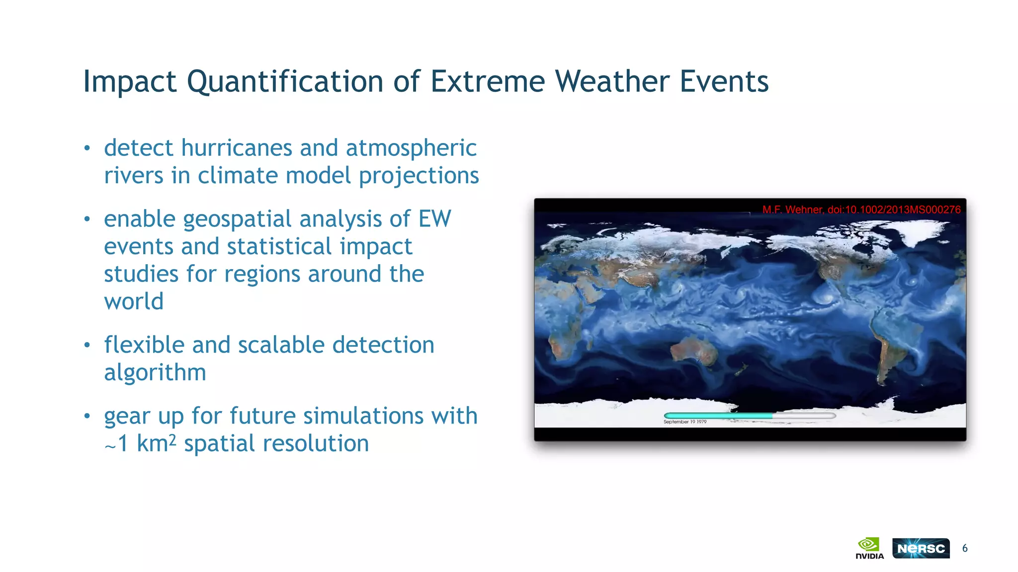 Impact Quantification of Extreme Weather Events
• detect hurricanes and atmospheric
rivers in climate model projections
• enable geospatial analysis of EW
events and statistical impact
studies for regions around the
world
• flexible and scalable detection
algorithm
• gear up for future simulations with
∼1 km2 spatial resolution
6
M.F. Wehner, doi:10.1002/2013MS000276
 