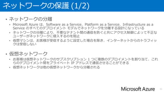 ネットワークの保護 (1/2)
• ネットワークの分離
• Microsoft Azure は、Software as a Service、Platform as a Service、Infrastructure as a
Service のすべてのデプロイメント モデルでネットワークを分離する設計になっている
• ネットワークの分離により、不要なテナント間の通信を防ぐと共にアクセス制御によって不正な
ユーザーがネットワークに侵入するのを阻止
• 仮想マシンは、お客様が受信するように設定した場合を除き、インターネットからのトラフィッ
クは受信しない
• 仮想ネットワーク
• お客様は仮想ネットワークのサブスクリプション 1 つに複数のデプロイメントを割り当て、これ
らのデプロイメント間をプライベート IP アドレスで通信させることができる
• 仮想ネットワークは他の仮想ネットワークから分離される
11
 