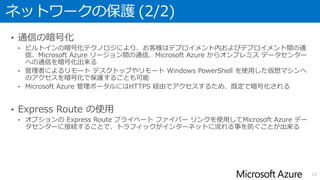 ネットワークの保護 (2/2)
• 通信の暗号化
• ビルトインの暗号化テクノロジにより、お客様はデプロイメント内およびデプロイメント間の通
信、Microsoft Azure リージョン間の通信、Microsoft Azure からオンプレミス データセンター
への通信を暗号化出来る
• 管理者によるリモート デスクトップやリモート Windows PowerShell を使用した仮想マシンへ
のアクセスを暗号化で保護することも可能
• Microsoft Azure 管理ポータルにはHTTPS 経由でアクセスするため、既定で暗号化される
• Express Route の使用
• オプションの Express Route プライベート ファイバー リンクを使用してMicrosoft Azure デー
タセンターに接続することで、トラフィックがインターネットに流れる事を防ぐことが出来る
12
 