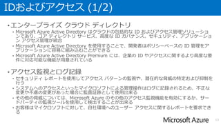 IDおよびアクセス (1/2)
• エンタープライズ クラウド ディレクトリ
• Microsoft Azure Active Directory はクラウドの包括的な ID およびアクセス管理ソリューショ
ンであり、コア ディレクトリ サービス、高度な ID ガバナンス、セキュリティ、アプリケーショ
ン アクセス管理が統合
• Microsoft Azure Active Directory を使用することで、開発者はポリシーベースの ID 管理をア
プリケーションに容易に組み込むことができる
• Microsoft Azure Active Directory Premium には、企業の ID やアクセスに関するより高度な要
件に対応可能な機能が用意されている
• アクセス監視とログ記録
• セキュリティ レポートを使用してアクセス パターンの監視や、潜在的な脅威の特定および抑制を
行う
• システムへのアクセスといったマイクロソフトによる管理操作はログに記録されるため、不正な
変更や不慮の変更があった場合に監査証跡として使用出来る
• その他の脅威については、Microsoft Azure のその他のアクセス監視機能を有効にするか、サー
ドパーティの監視ツールを使用して検出することが出来る
• お客様はマイクロソフトに対して、自社環境へのユーザー アクセスに関するレポートを要求でき
る
13
 