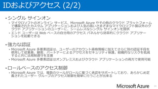 IDおよびアクセス (2/2)
• シングル サインオン
• マイクロソフトのオンライン サービス、Microsoft Azure やその他のクラウド プラットフォーム
で構築されたカスタム アプリケーションおよび人気の高いさまざまなマイクロソフト製以外のク
ラウド アプリケーションのユーザーに、シームレスなシングル サインオンを提供
• エンド ユーザーは Web ベースの自分用のアクセス パネルから効率的にクラウド アプリケー
ションを起動できる
• 強力な認証
• Microsoft Azure 多要素認証は、ユーザーのアカウント資格情報に加えてさらに別の認証手段を
使用して従業員、顧客、パートナーによるアクセスをセキュリティ保護。組織的なリスクを低減
すると共に法規制遵守を支援
• Microsoft Azure 多要素認証はオンプレミスおよびクラウド アプリケーションの両方で使用可能
• ロールベースのアクセス制御
• Microsoft Azure では、複数のツールがロールに基づく承認をサポートしており、あらかじめ定
義されたユーザー グループのアクセス制御を簡単に行うことが出来る
14
 