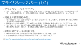 プライバシーポリシー (1/2)
• プライバシー バイ デザイン
• マイクロソフトでは、 プライバシー バイ デザイン (英語)(※1) をマイクロソフトの製品および
サービスの構築方法、サービスの運用方法、社内チームの編成を定めるポリシーとしている
• 契約上の義務履行の努力
• マイクロソフトは、大手クラウド サービス プロバイダーとして唯一、クラウド サービス向けの
プライバシー声明を提供
• 顧客データの安全を確保しプライバシーを保護する契約上の義務を果たすことに尽力している
• マイクロソフトは、EU が作成した標準契約条項 (「EU モデル条項」と呼ばれる) を企業のお客
様に提供しており、個人データの転送に関して契約による追加の保証を提供
• 広告目的のデータ利用はなし
• Microsoft Azure では顧客データを広告付きサービスと共有しない
• 広告を目的とした顧客データのデータ マイニングを行わない
※1 http://www.microsoft.com/en-us/twc/privacy/commitment.aspx
16
 