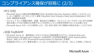 コンプライアンス確保が容易に (2/3)
• PCI-DSS
• Microsoft Azure は独立認定審査機関である Qualified Security Assessor (QSA) によるクレジッ
ト カード業界データ セキュリティ基準 (Payment Card Industry Data SecurityStandard: PCI-
DSS) 準拠認定を取得
• クレジット カード情報の保存、処理、転送を行う組織は、クレジット カードのデータに対する統制
強化を通じて不正行為阻止を支援することを目的としたこの認定を取得することが必要となる
• Microsoft Azure のサービスの使用により、PCI-DSS 認定に伴う煩雑な手続きを省くことができる
• 米国 FedRAMP
• Microsoft Azure は、連邦政府によるリスクおよび認証管理プログラム (Federal Risk and
Authorization Management Program: FedRAMP) の合同認定委員会 (Joint Authorization
Board: JAB) の P-ATO (Provisional Authorization to Operate) を取得
• 米国政府のセキュリティ基準を満たしていることが証明されているため、安心して使用して頂ける
20
 