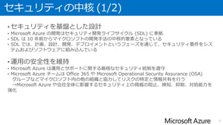 セキュリティの中核 (1/2)
• セキュリティを基盤とした設計
• Microsoft Azure の開発はセキュリティ開発ライフサイクル (SDL) に準拠
• SDL は 10 年前からマイクロソフトの開発手法の中核的要素となっている
• SDL では、計画、設計、開発、デプロイメントというフェーズを通じて、セキュリティ要件をシス
テムおよびソフトウェアに組み込んでいる
• 運用の安全性を維持
• Microsoft Azure は運用とサポートに関する厳格なセキュリティ統制を遵守
• Microsoft Azure チームは Office 365 や Microsoft Operational Security Assurance (OSA)
グループなどマイクロソフト内の他の組織と協力してリスクの特定と情報共有を行う
→Microsoft Azure や会社全体に影響するセキュリティ上の脅威の阻止、検知、抑制、対処能力を
強化
5
 