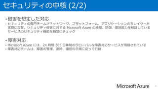 セキュリティの中核 (2/2)
• 侵害を想定した対応
• セキュリティの専門チームがネットワーク、プラットフォーム、アプリケーションの各レイヤーを
実際に攻撃。セキュリティ侵害に対する Microsoft Azure の検知、防御、復旧能力を検証している
サービスのセキュリティ機能を頻繁にチェック
• 障害対応
• Microsoft Azure には、24 時間 365 日体制のグローバルな障害対応サービスが用意されている
• 障害対応チームは、障害の管理、連絡、復旧の手順に従って行動
6
 