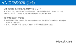 インフラの保護 (1/4)
• 24 時間監視体制の物理セキュリティ
• マイクロソフトのデータセンターは建物内で24 時間体制で管理、監視されている
→不正なアクセスや環境に対する脅威からデータやサービスを保護
• 監視およびログ記録
• Microsoft Azure で生成される大量の情報はサービス管理チームが継続的に状況を把握
アラートに適宜対応
• 監視、ログ記録、レポーティング機能によって情報をお客様に提供
7
 