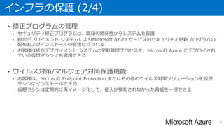 インフラの保護 (2/4)
• 修正プログラムの管理
• セキュリティ修正プログラムは、既知の脆弱性からシステムを保護
• 統合デプロイメント システムによりMicrosoft Azure サービスのセキュリティ更新プログラムの
配布およびインストールの管理は行われる
• お客様は統合デプロイメント システムの更新管理プロセスを、Microsoft Azure にデプロイされ
ている仮想マシンにも適用できる
• ウイルス対策/マルウェア対策保護機能
• お客様は、Microsoft Endpoint Protection またはその他のウイルス対策ソリューションを仮想
マシンにインストールできる
• 仮想マシンは定期的に再イメージ化して、侵入が検知されなかった脅威を一掃できる
8
 