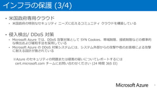 インフラの保護 (3/4)
• 米国政府専用クラウド
• 米国政府の特別なセキュリティ ニーズに応えるコミュニティ クラウドを構築している
• 侵入検出/ DDoS 対策
• Microsoft Azure では、DDoS 攻撃対策として SYN Cookies、帯域制限、接続制限などの標準的
な検出および緩和手法を採用している
• Microsoft Azure の DDoS 対策システムには、システム外部からの攻撃や他のお客様による攻撃
に耐える設計が施されている
9
 