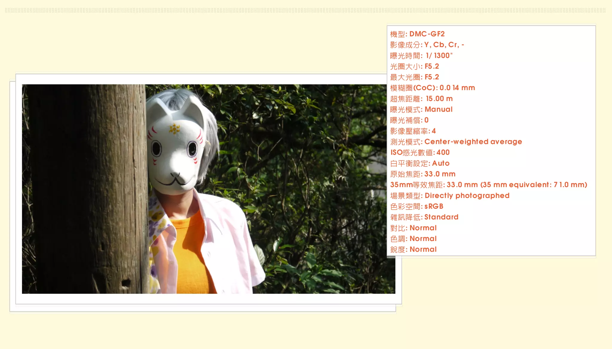 機型: DMC-GF2
影像成分: Y, Cb, Cr, -
曝光時間: 1/1300"
光圈大小: F5.2
最大光圈: F5.2
模糊圈(CoC): 0.014 mm
超焦距離: 15.00 m
曝光模式: Manual
曝光補償: 0
影像壓縮率: 4
測光模式: Center-weighted average
ISO感光數值: 400
白平衡設定: Auto
原始焦距: 33.0 mm
35mm等效焦距: 33.0 mm (35 mm equivalent: 71.0 mm)
場景類型: Directly photographed
色彩空間: sRGB
雜訊降低: Standard
對比: Normal
色調: Normal
銳度: Normal
 