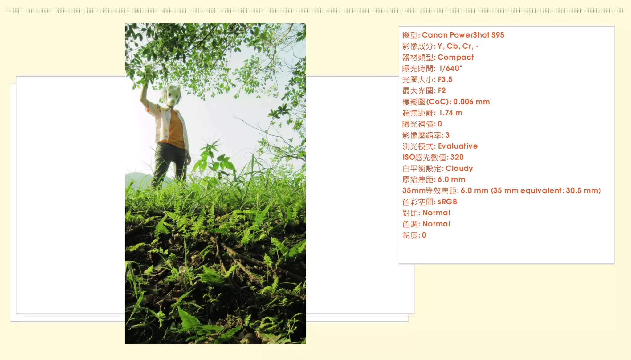 機型: Canon PowerShot S95
影像成分: Y, Cb, Cr, -
器材類型: Compact
曝光時間: 1/640"
光圈大小: F3.5
最大光圈: F2
模糊圈(CoC): 0.006 mm
超焦距離: 1.74 m
曝光補償: 0
影像壓縮率: 3
測光模式: Evaluative
ISO感光數值: 320
白平衡設定: Cloudy
原始焦距: 6.0 mm
35mm等效焦距: 6.0 mm (35 mm equivalent: 30.5 mm)
色彩空間: sRGB
對比: Normal
色調: Normal
銳度: 0
 