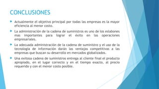 CONCLUSIONES
 Actualmente el objetivo principal por todas las empresas es la mayor
eficiencia al menor costo.
 La administración de la cadena de suministros es uno de los eslabones
mas importantes para lograr el éxito en las operaciones
empresariales.
 La adecuada administración de la cadena de suministro y el uso de la
tecnología de información darán las ventajas competitivas a las
empresas que buscan su desarrollo en mercados globalizados.
 Una exitosa cadena de suministros entrega al cliente final el producto
apropiado, en el lugar correcto y en el tiempo exacto, al precio
requerido y con el menor costo posible.
 