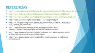 REFERENCIAS
 http://es.wikipedia.org/wiki/Cadena_de_suministro#Caracter.C3.ADsticas_de_la_Cadena_de_suministro
 http://www.imt.mx/archivos/Publicaciones/PublicacionTecnica/pt215.pdf
 http://www.monografias.com/trabajos89/estrategias-cadena-suministro/img7.png
 http://tesis.uson.mx/digital/tesis/docs/17774/Capitulo2.pdf
 http://es.wikipedia.org/wiki/Cadena_de_suministro#Caracter.C3.ADsticas_d
e_la_Cadena_de_suministro
 http://www.basqueecodesigncenter.net/Paginas/Ficha.aspx?
IdMenu=134654fc-04e5-4086-9041-e0767563ce5d&Idioma=es-ES
 http://www.monografias.com/trabajos94/la-gestion-cadena-suministros/la-
gestion-cadena-suministros.shtml#lagestiona
 http://www.tuposgradour.com/portals/0/la-importancia-de-la-cadena-de-
suministro.pdf
 