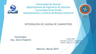 Universidad de Oriente
Departamento de Ingeniería de Sistemas
Curso Especial de Grado
Automatización y Control de Proceso Industrial
INTEGRACION DE CADENA DE SUMINISTROS
Facilitador:
Ing. Jesús Chaparro
Equipo DCS:
Carvajal, Carlos C.I 18.653.937
Patete, Edgard C.I 17.090.652
Maturín, Marzo 2015
 