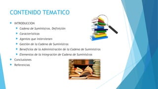 CONTENIDO TEMATICO
 INTRODUCCION
 Cadena de Suministros. Definición
 Características
 Agentes que intervienen
 Gestión de la Cadena de Suministros
 Beneficios de la Administración de la Cadena de Suministros
 Elementos de la Integración de Cadena de Suministros
 Conclusiones
 Referencias
 