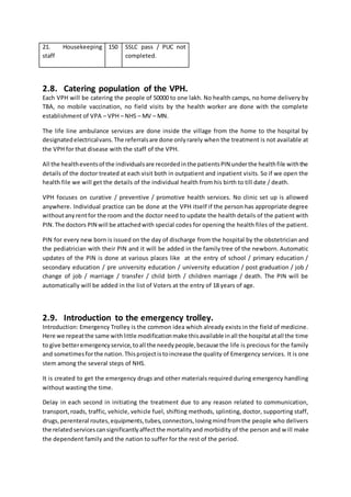 21. Housekeeping
staff
150 SSLC pass / PUC not
completed.
2.8. Catering population of the VPH.
Each VPH will be catering the people of 50000 to one lakh. No health camps, no home delivery by
TBA, no mobile vaccination, no field visits by the health worker are done with the complete
establishment of VPA – VPH – NHS – MV – MN.
The life line ambulance services are done inside the village from the home to the hospital by
designatedelectricalvans.The referralsare done onlyrarely when the treatment is not available at
the VPH for that disease with the staff of the VPH.
All the healtheventsof the individualsare recordedinthe patientsPIN underthe healthfile withthe
details of the doctor treated at each visit both in outpatient and inpatient visits. So if we open the
health file we will get the details of the individual health from his birth to till date / death.
VPH focuses on curative / preventive / promotive health services. No clinic set up is allowed
anywhere. Individual practice can be done at the VPH itself if the person has appropriate degree
withoutanyrentfor the room and the doctor need to update the health details of the patient with
PIN.The doctors PIN will be attachedwith special codes for opening the health files of the patient.
PIN for every new born is issued on the day of discharge from the hospital by the obstetrician and
the pediatrician with their PIN and it will be added in the family tree of the newborn. Automatic
updates of the PIN is done at various places like at the entry of school / primary education /
secondary education / pre university education / university education / post graduation / job /
change of job / marriage / transfer / child birth / children marriage / death. The PIN will be
automatically will be added in the list of Voters at the entry of 18 years of age.
2.9. Introduction to the emergency trolley.
Introduction: Emergency Trolley is the common idea which already exists in the field of medicine.
Here we repeatthe same withlittle modificationmake thisavailable inall the hospital atall the time
to give betteremergencyservice,toall the needypeople,because the life is precious for the family
and sometimesforthe nation.Thisprojectistoincrease the quality of Emergency services. It is one
stem among the several steps of NHS.
It is created to get the emergency drugs and other materials required during emergency handling
without wasting the time.
Delay in each second in initiating the treatment due to any reason related to communication,
transport,roads, traffic, vehicle, vehicle fuel, shifting methods, splinting, doctor, supporting staff,
drugs,perenteral routes,equipments,tubes,connectors,lovingmindfromthe people who delivers
the relatedservicescansignificantlyaffectthe mortalityand morbidity of the person and will make
the dependent family and the nation to suffer for the rest of the period.
 
