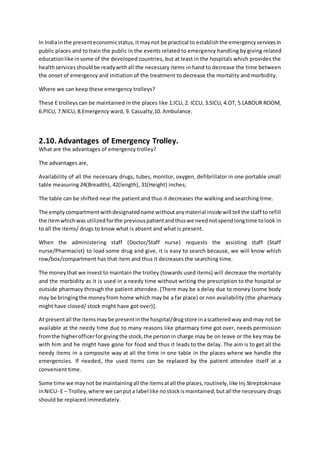 In Indiainthe presenteconomicstatus,itmaynot be practical to establishthe emergencyservicesin
public places and to train the public in the events related to emergency handling by giving related
educationlike insome of the developed countries, but at least in the hospitals which provides the
healthservicesshouldbe readywithall the necessary items in hand to decrease the time between
the onset of emergency and initiation of the treatment to decrease the mortality and morbidity.
Where we can keep these emergency trolleys?
These E trolleys can be maintained in the places like 1.ICU, 2. ICCU, 3.SICU, 4.OT, 5.LABOUR ROOM,
6.PICU, 7.NICU, 8.Emergency ward, 9. Casualty,10. Ambulance.
2.10. Advantages of Emergency Trolley.
What are the advantages of emergency trolley?
The advantages are,
Availability of all the necessary drugs, tubes, monitor, oxygen, defibrillator in one portable small
table measuring 24(Breadth), 42(length), 31(Height) inches;
The table can be shifted near the patient and thus it decreases the walking and searching time.
The emptycompartmentwithdesignatedname withoutanymaterial inside will tell the staff to refill
the itemwhichwasutilizedforthe previouspatientandthuswe neednotspendlongtime tolook in
to all the items/ drugs to know what is absent and what is present.
When the administering staff (Doctor/Staff nurse) requests the assisting staff (Staff
nurse/Pharmacist) to load some drug and give, it is easy to search because, we will know which
row/box/compartment has that item and thus it decreases the searching time.
The moneythat we invest to maintain the trolley (towards used items) will decrease the mortality
and the morbidity as it is used in a needy time without writing the prescription to the hospital or
outside pharmacy through the patient attendee. [There may be a delay due to money (some body
may be bringingthe moneyfrom home which may be a far place) or non availability (the pharmacy
might have closed/ stock might have got over)].
At presentall the itemsmaybe presentinthe hospital/drugstore inascatteredway and may not be
available at the needy time due to many reasons like pharmacy time got over, needs permission
fromthe higherofficerforgivingthe stock,the personin charge may be on leave or the key may be
with him and he might have gone for food and thus it leads to the delay. The aim is to get all the
needy items in a composite way at all the time in one table in the places where we handle the
emergencies. If needed, the used items can be replaced by the patient attendee itself at a
convenient time.
Some time we maynot be maintainingall the itemsatall the places,routinely,like Inj.Streptokinase
inNICU- E – Trolley,where we canputa label like nostockismaintained,butall the necessary drugs
should be replaced immediately.
 