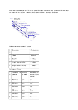 plate and which extends only for the 10 inches of length and has got only three rows of holes with
the diameter of 3.5inches, 3.0inches, 2.5inches in diameter, two each in number.
Dimensions of the open vial holder:
S
N
Dimension Measuremen
t
1 Length 16 inches
2 Breadth 8 inches
3 Height- Back 10 inches 2 inches
4 Height – Front 6 inches 1 inches
Holes plate places,
S
N
Diameter of
the hole
Number
of rows
Numberof the
holesplaces in
the row.
1 3.5inches one Two
2 3.0 inches one Two
3 2.5 inches one Two
4 2.0 inches one Three
5 1.5 inches one Four
6 1.0 inches one Six
 